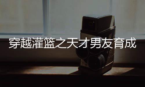 穿越灌篮之天才男友育成计划