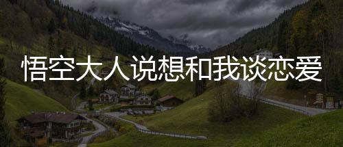 悟空大人说想和我谈恋爱